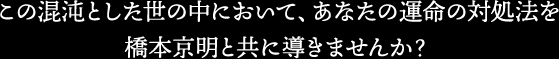 この混沌とした世の中において、あなたの運命の対処法を橋本京明と共に導きませんか？